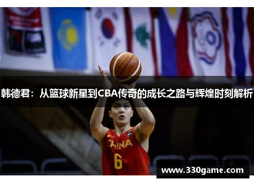 韩德君:从篮球新星到CBA传奇的成长之路与辉煌时刻解析